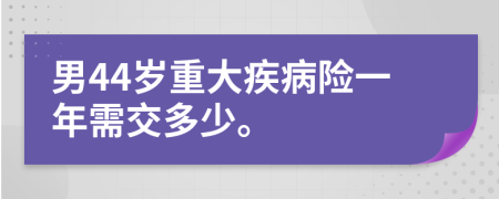 男44歲重大疾病險(xiǎn)一年需交多少。