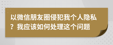 以微信朋友圈侵犯我個(gè)人隱私？我應(yīng)該如何處理這個(gè)問(wèn)題