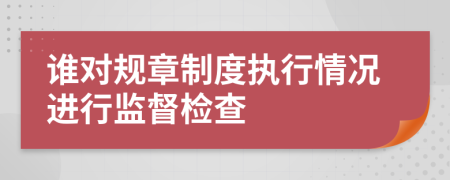 誰對(duì)規(guī)章制度執(zhí)行情況進(jìn)行監(jiān)督檢查