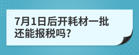 7月1日后開(kāi)耗材一批還能報(bào)稅嗎?