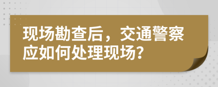 現(xiàn)場(chǎng)勘查后，交通警察應(yīng)如何處理現(xiàn)場(chǎng)？