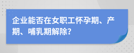 企業(yè)能否在女職工懷孕期、產期、哺乳期解除？