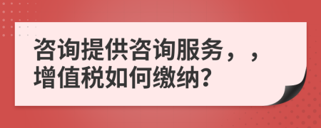 咨詢提供咨詢服務(wù)，，增值稅如何繳納？