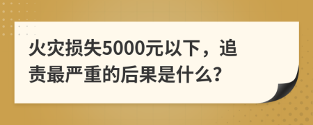 火災(zāi)損失5000元以下，追責(zé)最嚴(yán)重的后果是什么？