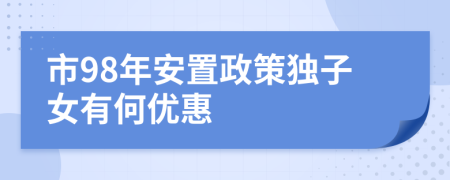 市98年安置政策獨(dú)子女有何優(yōu)惠