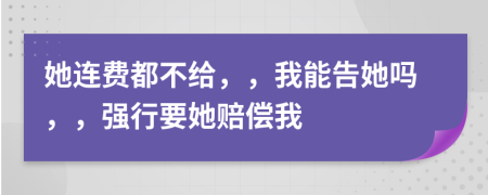 她連費(fèi)都不給，，我能告她嗎，，強(qiáng)行要她賠償我
