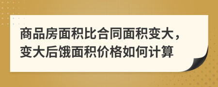 商品房面積比合同面積變大，變大后餓面積價(jià)格如何計(jì)算
