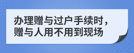 辦理贈(zèng)與過(guò)戶手續(xù)時(shí)，贈(zèng)與人用不用到現(xiàn)場(chǎng)