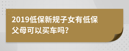 2019低保新規(guī)子女有低保父母可以買車嗎？