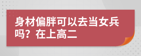 身材偏胖可以去當(dāng)女兵嗎？在上高二