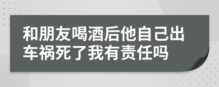 和朋友喝酒后他自己出車禍死了我有責(zé)任嗎