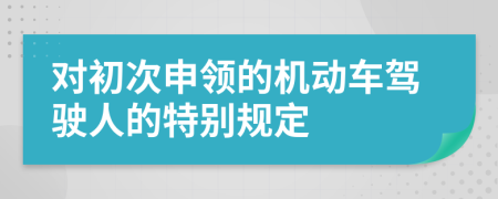 對初次申領(lǐng)的機(jī)動車駕駛?cè)说奶貏e規(guī)定