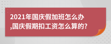 2021年國慶假加班怎么辦,國慶假期扣工資怎么算的?