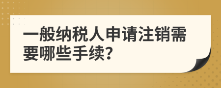 一般納稅人申請(qǐng)注銷需要哪些手續(xù)？