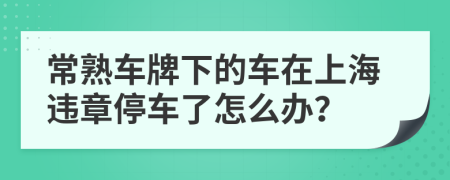 常熟車牌下的車在上海違章停車了怎么辦？