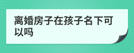離婚房子在孩子名下可以嗎