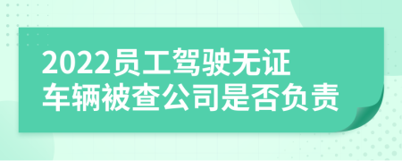 2022員工駕駛無證車輛被查公司是否負責
