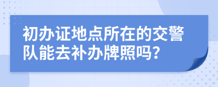 初辦證地點(diǎn)所在的交警隊(duì)能去補(bǔ)辦牌照嗎？