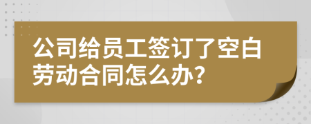 公司給員工簽訂了空白勞動合同怎么辦？