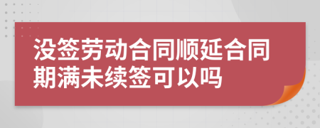 沒簽勞動合同順延合同期滿未續(xù)簽可以嗎