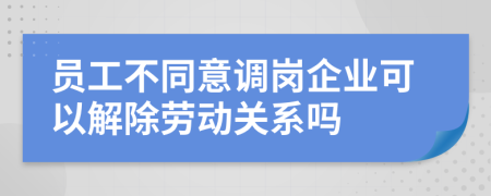 員工不同意調(diào)崗企業(yè)可以解除勞動(dòng)關(guān)系嗎