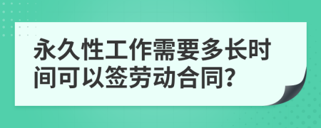 永久性工作需要多長(zhǎng)時(shí)間可以簽勞動(dòng)合同？