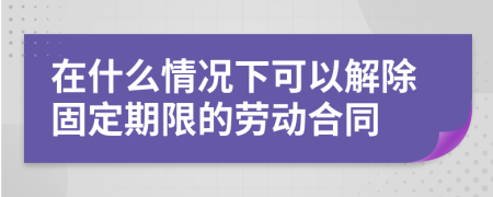 在什么情況下可以解除固定期限的勞動合同
