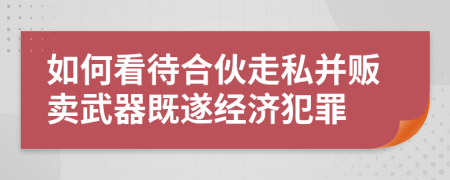 如何看待合伙走私并販賣武器既遂經(jīng)濟(jì)犯罪