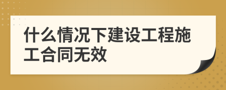 什么情況下建設(shè)工程施工合同無效