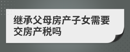 繼承父母房產(chǎn)子女需要交房產(chǎn)稅嗎