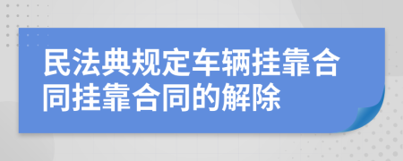 民法典規(guī)定車輛掛靠合同掛靠合同的解除