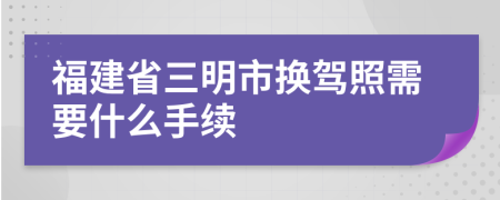 福建省三明市換駕照需要什么手續(xù)