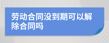 勞動(dòng)合同沒到期可以解除合同嗎