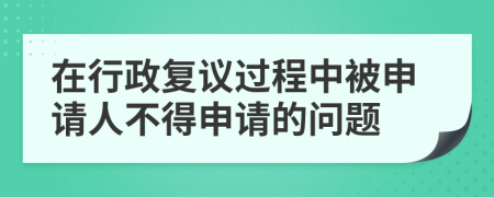 在行政復(fù)議過程中被申請(qǐng)人不得申請(qǐng)的問題