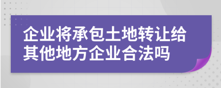 企業(yè)將承包土地轉(zhuǎn)讓給其他地方企業(yè)合法嗎