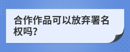 合作作品可以放棄署名權(quán)嗎？