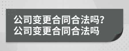公司變更合同合法嗎？公司變更合同合法嗎