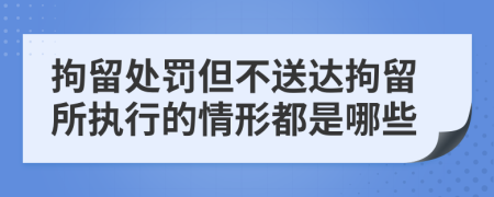 拘留處罰但不送達(dá)拘留所執(zhí)行的情形都是哪些