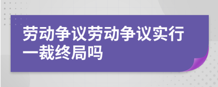 勞動爭議勞動爭議實行一裁終局嗎