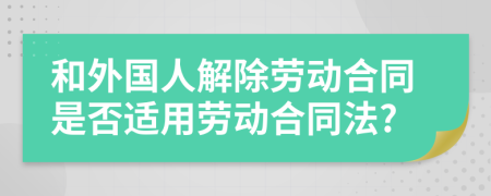 和外國人解除勞動合同是否適用勞動合同法?
