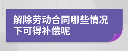 解除勞動(dòng)合同哪些情況下可得補(bǔ)償呢