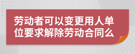 勞動者可以變更用人單位要求解除勞動合同么
