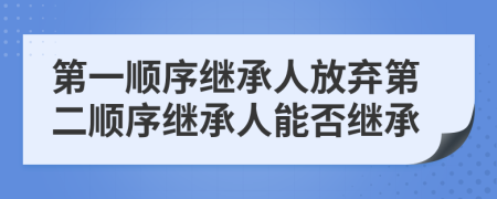 第一順序繼承人放棄第二順序繼承人能否繼承