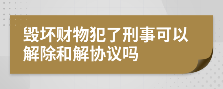 毀壞財物犯了刑事可以解除和解協(xié)議嗎