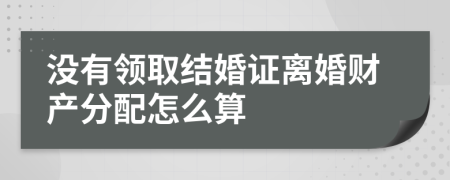 沒有領(lǐng)取結(jié)婚證離婚財產(chǎn)分配怎么算
