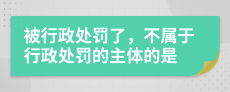 被行政處罰了，不屬于行政處罰的主體的是