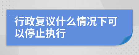行政復(fù)議什么情況下可以停止執(zhí)行