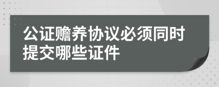 公證贍養(yǎng)協(xié)議必須同時提交哪些證件