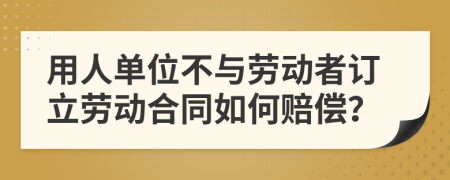 用人單位不與勞動(dòng)者訂立勞動(dòng)合同如何賠償？