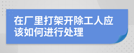 在廠里打架開除工人應(yīng)該如何進行處理